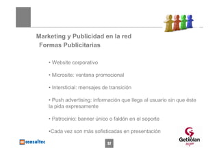 Marketing y Publicidad en la red
 Formas Publicitarias

    • Website corporativo

    • Microsite: ventana promocional

    • Intersticial: mensajes de transición

    • Push advertising: información que llega al usuario sin que éste
    la pida expresamente

    • Patrocinio: banner único o faldón en el soporte

    •Cada vez son más sofisticadas en presentación
                                                                 57
                               57
 