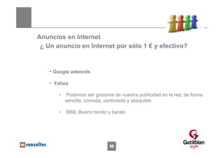 Anuncios en Internet
 ¿ Un anuncio en Internet por sólo 1 € y efectivo?


    • Google adwords

    • Yahoo

       •    Podemos ser gestores de nuestra publicidad en la red, de forma
           sencilla, cómoda, controlada y asequible.

       •   BBB, Bueno bonito y barato




                                                                     59
                               59
 
