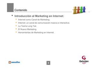 Contenido

•   Introducción al Marketing en Internet:
    •   Internet como Canal de Marketing.
    •   Internet: un canal de comunicación masiva e interactiva.
    •   La Teoría Long Tail.
    •   El Nuevo Marketing.
    •   Herramientas de Marketing en Internet.




                                        6
 