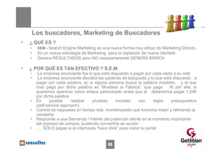 Los buscadores, Marketing de Buscadores
•   ¿ QUÉ ES ?
    •    SEM - Search Engine Marketing es una nueva forma muy eficaz de Marketing Directo.
    •    Es un nueva estrategia de Marketing para la captación de nueva clientela
    •    Genera RESULTADOS pero NO necesariamente GENERA MARCA

•   ¿ POR QUÉ ES TAN EFECTIVO ? S.E.M.
    •     La empresa anunciante fija lo que está dispuesto a pagar por cada visita a su web
    •     La empresa anunciante decidirá las palabras de búsqueda y lo que está dispuesto a
         pagar por cada palabra, ej: si alguna persona busca la palabra muebles, y el que
         mas paga por dicha palabra es “Muebles la Fábrica”, que paga 1€ por ella, si
         queremos aparecer como enlace patrocinado antes que el deberemos pagar 1,05€
         por dicha palabra
    •    Es      posible    realizar   pruebas      iniciales   con      bajos    presupuestos
         (self-service approach)
    •    Control de respuesta en tiempo real, monitorizando qué funciona mejor y refinando la
         campaña
    •    Responde a una Demanda / Interés del potencial cliente en el momento importante
         del proceso de compra, pudiendo convertirlo en acción
    •     … SÓLO pagas si el internauta “hace click” para visitar tu portal

                                                                                          63
                                               63
 