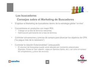 Los buscadores
      Consejos sobre el Marketing de Buscadores
•   Englobar el Marketing de buscadores dentro de la estrategia global “on-line”.

•   Concentrarse en productos con mejor ROI.
     •   Trabajar en la lista de términos relevantes.
     •   Optimización permanente de la lista de términos.

•    Controlar conversiones y precios de compra para alcanzar los objetivos de CPA
    (“no pague más de lo necesario”)

•   Controlar la relación Estacionalidad / presupuesto
     •   El volumen de búsquedas puede verse alterado por momentos estacionales
         (Ejemplo. Flores en San valentín, viajes en Semana Santa, etc.), así como el número
         de competidores y precio del anuncio)



                                                                                      64
                                            64
 