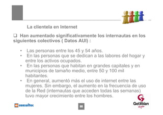 La clientela en Internet
   Han aumentado significativamente los internautas en los
siguientes colectivos ( Datos AUI) :

   •  Las personas entre los 45 y 54 años.
   •  En las personas que se dedican a las labores del hogar y
     entre los activos ocupados.
   • En las personas que habitan en grandes capitales y en
     municipios de tamaño medio, entre 50 y 100 mil
     habitantes.
   • En general, aumentó más el uso de internet entre las
     mujeres. Sin embargo, el aumento en la frecuencia de uso
     de la Red (internautas que acceden todas las semanas)
     tuvo mayor crecimiento entre los hombres.
                                                           66
                                  66
 