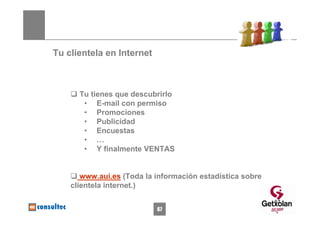 Tu clientela en Internet



      Tu tienes que descubrirlo
       • E-mail con permiso
       • Promociones
       • Publicidad
       • Encuestas
       • …
       • Y finalmente VENTAS


       www.aui.es (Toda la información estadística sobre
    clientela internet.)

                                                           67
                           67
 