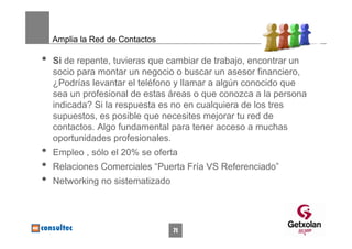 Amplia la Red de Contactos

•   Si de repente, tuvieras que cambiar de trabajo, encontrar un
    socio para montar un negocio o buscar un asesor financiero,
    ¿Podrías levantar el teléfono y llamar a algún conocido que
    sea un profesional de estas áreas o que conozca a la persona
    indicada? Si la respuesta es no en cualquiera de los tres
    supuestos, es posible que necesites mejorar tu red de
    contactos. Algo fundamental para tener acceso a muchas
    oportunidades profesionales.
•   Empleo , sólo el 20% se oferta
•   Relaciones Comerciales “Puerta Fría VS Referenciado”
•   Networking no sistematizado




                                  71
 