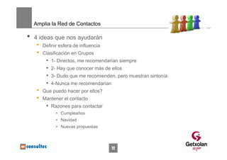 Amplia la Red de Contactos

•   4 ideas que nos ayudarán
     •   Definir esfera de influencia
     •   Clasificación en Grupos
          •   1- Directos, me recomendarían siempre
          •   2- Hay que conocer más de ellos
          •   3- Dudo que me recomienden, pero muestran sintonía
          •   4-Nunca me recomendarían
     •   Que puedo hacer por ellos?
     •   Mantener el contacto
          • Razones para contactar
                • Cumpleaños
                • Navidad
                • Nuevas propuestas



                                         72
 