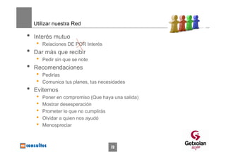 Utilizar nuestra Red

•   Interés mutuo
     •   Relaciones DE POR Interés
•   Dar más que recibir
     •   Pedir sin que se note
•   Recomendaciones
     •   Pedirlas
     •   Comunica tus planes, tus necesidades
•   Evitemos
     •   Poner en compromiso (Que haya una salida)
     •   Mostrar desesperación
     •   Prometer lo que no cumplirás
     •   Olvidar a quien nos ayudó
     •   Menospreciar



                                      73
 