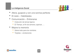 La inteligencia Social

•   Alto/a, guapo/a y con una sonrisa perfecta
•   El resto – Habilidades
•   Comunicación – Entrenarse
     •   Colección de temas ligeros
     •   El Tiempo, el fin de semana, aparcar, …
•   Mejora tu memoria
     •   Sobre todo para los nombres
     •   Tarjetas – anotaciones




                                       74
 
