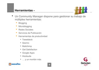 Herramientas -

•   Un Community Manager dispone para gestionar su trabajo de
    múltiples herramientas:
    •   Blogging
    •   Microblogging
    •   Redes Sociales
    •   Servicios de Publicación
    •   Herramientas de productividad
         •   Tweetdeck
         •   Sesmic
         •   Mailchimp
         •   Get Satisfaction
         •   Google Apps
         •   Hootsuite
         •   … y un montón más

                                        77
 