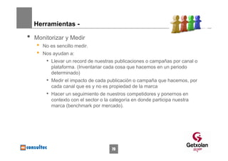Herramientas -

•   Monitorizar y Medir
    •   No es sencillo medir.
    •   Nos ayudan a:
         • Llevar un record de nuestras publicaciones o campañas por canal o
           plataforma. (Inventariar cada cosa que hacemos en un periodo
           determinado)
         • Medir el impacto de cada publicación o campaña que hacemos, por
           cada canal que es y no es propiedad de la marca
         • Hacer un seguimiento de nuestros competidores y ponernos en
           contexto con el sector o la categoría en donde participa nuestra
           marca (benchmark por mercado).




                                       79
 