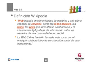 Web 2.0


• Definición Wikipedia
  • “Web basada en comunidades de usuarios y una gama
    especial de servicios, como las redes sociales, los
    blogs, los wikis que fomentan la colaboración y el
    intercambio ágil y eficaz de información entre los
    usuarios de una comunidad o red social.
  • La Web 2.0 es también llamada web social por el
    enfoque colaborativo y de construcción social de esta
    herramienta.”




                            81
 