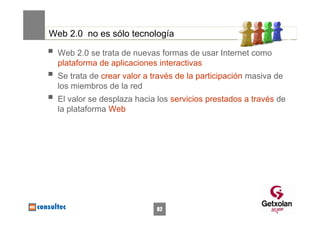 Web 2.0 no es sólo tecnología

  Web 2.0 se trata de nuevas formas de usar Internet como
  plataforma de aplicaciones interactivas
  Se trata de crear valor a través de la participación masiva de
  los miembros de la red
  El valor se desplaza hacia los servicios prestados a través de
  la plataforma Web




                             82
 