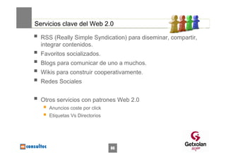 Servicios clave del Web 2.0

  RSS (Really Simple Syndication) para diseminar, compartir,
  integrar contenidos.
  Favoritos socializados.
  Blogs para comunicar de uno a muchos.
  Wikis para construir cooperativamente.
  Redes Sociales


  Otros servicios con patrones Web 2.0
     Anuncios coste por click
     Etiquetas Vs Directorios




                                86
 