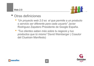 Web 2.0

• Otras definiciones
  • “Un proyecto web 2.0 es    el que permite a un producto
    o servicio ser diferente para cada usuario” Javier
    Rodriguez Zapatero Presidente de Google España.
  • “Tus clientes saben más sobre tu negocio y tus
    productos que tú mismo” David Weinberger ( Coautor
    del Cluetrain Manifesto)




                            87
 