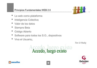 Principios Fundamentales WEB 2.0

•   La web como plataforma
•   Inteligencia Colectiva
•   Valor de los datos
•   Siempre Beta
•   Código Abierto
•   Software para todos los S.O., dispositivos
•   Viva el Usuario¡
                                                 Tim O´Reilly




                                 88
 