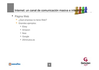 Internet: un canal de comunicación masiva e interactiva

•   Página Web
    •   ¿Qué empresa no tiene Web?
    •   Grandes ejemplos:
         •   Ebay
         •   Amazon
         •   Ikea
         •   Google
         •   20minutos.es




                                     9
 