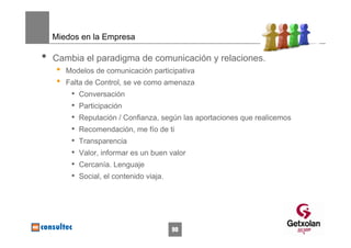 Miedos en la Empresa

•   Cambia el paradigma de comunicación y relaciones.
     •   Modelos de comunicación participativa
     •   Falta de Control, se ve como amenaza
          •   Conversación
          •   Participación
          •   Reputación / Confianza, según las aportaciones que realicemos
          •   Recomendación, me fío de ti
          •   Transparencia
          •   Valor, informar es un buen valor
          •   Cercanía. Lenguaje
          •   Social, el contenido viaja.




                                            90
 