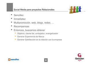 Social Media para proyectos Relacionales

•   Sencillez.
•   Inmediatez
•   Multipromoción, web, blogs, redes, …
•   Recompensas
•   Entonces, buscamos obtener
     •   Objetivo, cliente fiel, embajador, evangelizador
     •   Generar Experiencia de Marca
     •   Generar Satisfacción en la relación con la empresa




                                         91
 