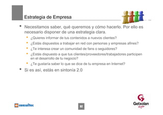 Estrategia de Empresa

•   Necesitamos saber, qué queremos y cómo hacerlo. Por ello es
    necesario disponer de una estrategia clara.
    •   ¿Quieres informar de tus contenidos a nuevos clientes?
    •   ¿Estás dispuestos a trabajar en red con personas y empresas afines?
    •   ¿Te interesa crear un comunidad de fans o seguidores?
    •   ¿Estás dispuesto a que tus clientes/proveedores/trabajadores participen
        en el desarrollo de tu negocio?
    •   ¿Te gustaría saber lo que se dice de tu empresa en Internet?
•   Si es así, estás en sintonía 2.0




                                       92
 