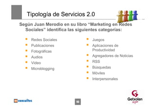 Tipología de Servicios 2.0
Según Juan Merodio en su libro “Marketing en Redes
  Sociales” identifica las siguientes categorías:

     Redes Sociales             Juegos
     Publicaciones              Aplicaciones de
     Fotográficas               Productividad
     Audios                     Agregadores de Noticias
     Video                      RSS
     Microblogging              Búsquedas
                                Móviles
                                Interpersonales




                         93
 