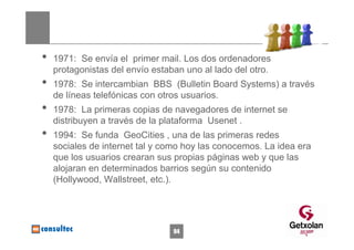 •   1971: Se envía el primer mail. Los dos ordenadores
    protagonistas del envío estaban uno al lado del otro.
•   1978: Se intercambian BBS (Bulletin Board Systems) a través
    de líneas telefónicas con otros usuarios.
•   1978: La primeras copias de navegadores de internet se
    distribuyen a través de la plataforma Usenet .
•   1994: Se funda GeoCities , una de las primeras redes
    sociales de internet tal y como hoy las conocemos. La idea era
    que los usuarios crearan sus propias páginas web y que las
    alojaran en determinados barrios según su contenido
    (Hollywood, Wallstreet, etc.).




                                 94
 