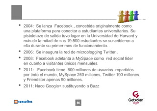 •   2004: Se lanza Facebook , concebida originalmente como
    una plataforma para conectar a estudiantes universitarios. Su
    pistoletazo de salida tuvo lugar en la Universidad de Harvard y
    más de la mitad de sus 19.500 estudiantes se suscribieron a
    ella durante su primer mes de funcionamiento.
•   2006: Se inaugura la red de microblogging Twitter .
•   2008: Facebook adelanta a MySpace como red social líder
    en cuanto a visitantes únicos mensuales.
•   2011: Facebook tiene 600 millones de usuarios repartidos
    por todo el mundo, MySpace 260 millones, Twitter 190 millones
    y Friendster apenas 90 millones.
•   2011: Nace Google+ sustituyendo a Buzz


                                 96
 