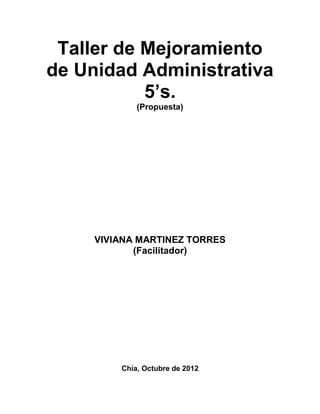 Taller de Mejoramiento
de Unidad Administrativa
           5’s.
             (Propuesta)




     VIVIANA MARTINEZ TORRES
            (Facilitador)




         Chía, Octubre de 2012
 