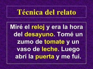 Técnica del relato
Miré el reloj y era la hora
 del desayuno. Tomé un
  zumo de tomate y un
  vaso de leche. Luego
 abrí la puerta y me fui.
 