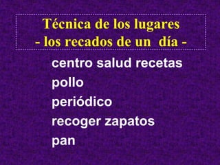 Técnica de los lugares
- los recados de un día -
  centro salud recetas
  pollo
  periódico
  recoger zapatos
  pan
 