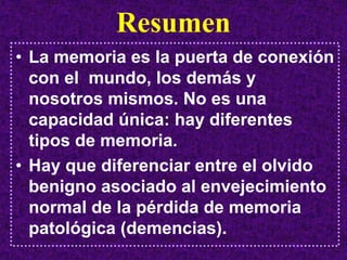 Resumen
• La memoria es la puerta de conexión
  con el mundo, los demás y
  nosotros mismos. No es una
  capacidad única: hay diferentes
  tipos de memoria.
• Hay que diferenciar entre el olvido
  benigno asociado al envejecimiento
  normal de la pérdida de memoria
  patológica (demencias).
 