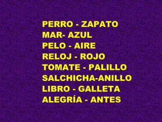 PERRO - ZAPATO
MAR- AZUL
PELO - AIRE
RELOJ - ROJO
TOMATE - PALILLO
SALCHICHA-ANILLO
LIBRO - GALLETA
ALEGRÍA - ANTES
 