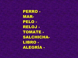 PERRO -
MAR-
PELO -
RELOJ -
TOMATE -
SALCHICHA-
LIBRO -
ALEGRÍA -
 