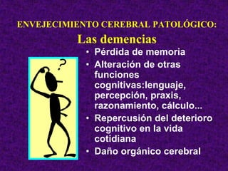 ENVEJECIMIENTO CEREBRAL PATOLÓGICO:
          Las demencias
            • Pérdida de memoria
            • Alteración de otras
              funciones
              cognitivas:lenguaje,
              percepción, praxis,
              razonamiento, cálculo...
            • Repercusión del deterioro
              cognitivo en la vida
              cotidiana
            • Daño orgánico cerebral
 
