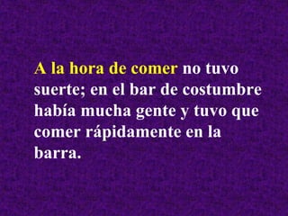 A la hora de comer no tuvo
suerte; en el bar de costumbre
había mucha gente y tuvo que
comer rápidamente en la
barra.
 