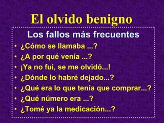 El olvido benigno
     Los fallos más frecuentes
•   ¿Cómo se llamaba ...?
•   ¿A por qué venía ...?
•   ¡Ya no fui, se me olvidó...!
•   ¿Dónde lo habré dejado...?
•   ¿Qué era lo que tenía que comprar...?
•   ¿Qué número era ...?
•   ¿Tomé ya la medicación...?
 