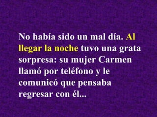 No había sido un mal día. Al
llegar la noche tuvo una grata
sorpresa: su mujer Carmen
llamó por teléfono y le
comunicó que pensaba
regresar con él...
 
