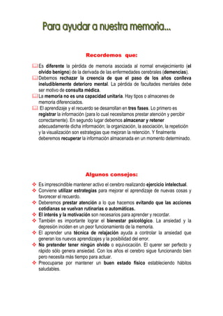 Recordemos que:

Es diferente la pérdida de memoria asociada al normal envejecimiento (el
olvido benigno) de la derivada de las enfermedades cerebrales (demencias).
Debemos rechazar la creencia de que el paso de los años conlleva
ineludiblemente deterioro mental. La pérdida de facultades mentales debe
ser motivo de consulta médica.
La memoria no es una capacidad unitaria. Hay tipos o almacenes de
memoria diferenciados.
 El aprendizaje y el recuerdo se desarrollan en tres fases. Lo primero es
registrar la información (para lo cual necesitamos prestar atención y percibir
correctamente). En segundo lugar debemos almacenar y retener
adecuadamente dicha información; la organización, la asociación, la repetición
y la visualización son estrategias que mejoran la retención. Y finalmente
deberemos recuperar la información almacenada en un momento determinado.




                       Algunos consejos:
Es imprescindible mantener activo el cerebro realizando ejercicio intelectual.
Conviene utilizar estrategias para mejorar el aprendizaje de nuevas cosas y
favorecer el recuerdo.
Deberemos prestar atención a lo que hacemos evitando que las acciones
cotidianas se vuelvan rutinarias o automáticas.
El interés y la motivación son necesarios para aprender y recordar.
También es importante lograr el bienestar psicológico. La ansiedad y la
depresión inciden en un peor funcionamiento de la memoria.
El aprender una técnica de relajación ayuda a controlar la ansiedad que
generan los nuevos aprendizajes y la posibilidad del error.
No pretender tener ningún olvido o equivocación. El querer ser perfecto y
rápido sólo genera ansiedad. Con los años el cerebro sigue funcionando bien
pero necesita más tiempo para actuar.
Preocuparse por mantener un buen estado físico estableciendo hábitos
saludables.
 