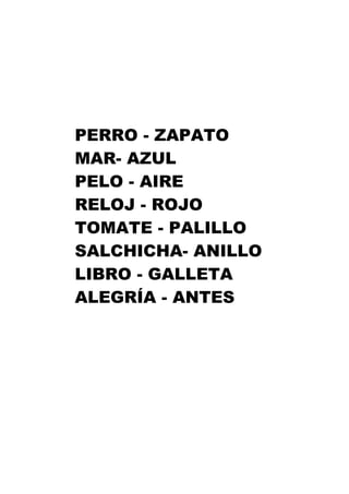 PERRO - ZAPATO
MAR- AZUL
PELO - AIRE
RELOJ - ROJO
TOMATE - PALILLO
SALCHICHA- ANILLO
LIBRO - GALLETA
ALEGRÍA - ANTES
 