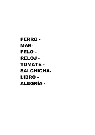 PERRO -
MAR-
PELO -
RELOJ -
TOMATE -
SALCHICHA-
LIBRO -
ALEGRÍA -
 