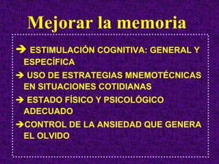 Mejorar la memoria
 ESTIMULACIÓN COGNITIVA: GENERAL Y
ESPECÍFICA
 USO DE ESTRATEGIAS MNEMOTÉCNICAS
EN SITUACIONES COTIDIANAS
 ESTADO FÍSICO Y PSICOLÓGICO
ADECUADO
CONTROL DE LA ANSIEDAD QUE GENERA
EL OLVIDO
 