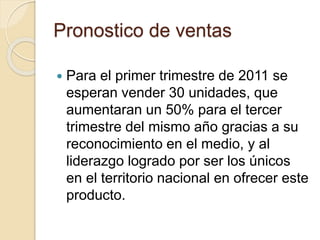Pronostico de ventas
 Para el primer trimestre de 2011 se
esperan vender 30 unidades, que
aumentaran un 50% para el tercer
trimestre del mismo año gracias a su
reconocimiento en el medio, y al
liderazgo logrado por ser los únicos
en el territorio nacional en ofrecer este
producto.
 