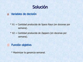 Solución
 Variables de decisión
* X1 = Cantidad producida de Space Rays (en docenas por
semana).
* X2 = Cantidad producida de Zappers (en docenas por
semana).
 Función objetivo
* Maximizar la ganancia semanal.
 