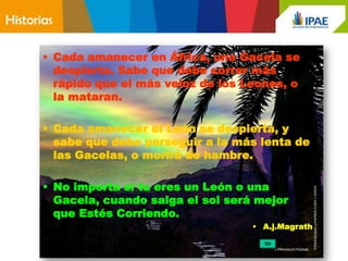 Historias

       • Cada amanecer en África, una Gacela se
         despierta. Sabe que debe correr más
         rápido que el más veloz de los Leones, o
         la mataran.

       • Cada amanecer el León se despierta, y
         sabe que debe perseguir a la más lenta de
         las Gacelas, o morirá de hambre.

       • No importa si tu eres un León o una
         Gacela, cuando salga el sol será mejor
         que Estés Corriendo.
                                         • A.j.Magrath
 