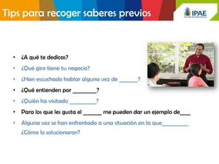 Tips para recoger saberes previos


  • ¿A qué te dedicas?
  • ¿Qué giro tiene tu negocio?
  • ¿Han escuchado hablar alguna vez de _______?
  • ¿Qué entienden por _________?
  • ¿Quién ha visitado __________?
  • Para los que les gusta el _______ me pueden dar un ejemplo de____
  • Alguna vez se han enfrentado a una situación en la que__________
     ¿Cómo lo solucionaron?
 