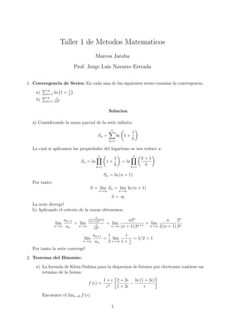 Taller 1 de Metodos Matematicos
Marcos Jaraba
Prof. Jorge Luis Navarro Estrada
1. Convergencia de Series: En cada una de las siguientes series examine la convergencia.
a) ∞
n=1 ln 1 + 1
n
b) ∞
n=1
1
n2n
Solucion
a) Considerando la suma parcial de la serie inﬁnita:
Sn =
n
k=1
ln 1 +
1
k
La cual si aplicamos las propiedades del logaritmo se nos reduce a:
Sn = ln
n
k=1
1 +
1
k
= ln
n
k=1
k + 1
k
Sn = ln (n + 1)
Por tanto:
S = l´ım
n→∞
Sn = l´ım
n→∞
ln (n + 1)
S = ∞
La serie diverge!
b) Aplicando el criterio de la razon obtenemos:
l´ım
n→∞
an+1
an
= l´ım
n→∞
1
(n+1)2n+1
1
n2n
= l´ım
n→∞
n2n
(n + 1) 2n+1
= l´ım
n→∞
n
2 (n + 1)
2n
2n
l´ım
n→∞
an+1
an
=
1
2
l´ım
n→∞
1
1 + 1
n
= 1/2 < 1
Por tanto la serie converge!
2. Teorema del Binomio:
a) La formula de Klein-Nishina para la dispersion de fotones por electrones contiene un
termino de la forma:
f ( ) =
1 +
2
2 + 2
1 + 2
−
ln (1 + 2 )
Encuentre el l´ım →0 f ( ).
1
 