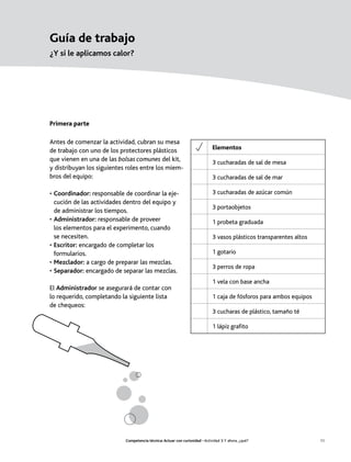 Guía de trabajo
¿Y si le aplicamos calor?




Primera parte

Antes de comenzar la actividad, cubran su mesa
de trabajo con uno de los protectores plásticos                               Elementos
que vienen en una de las bolsas comunes del kit,                              3 cucharadas de sal de mesa
y distribuyan los siguientes roles entre los miem-
bros del equipo:                                                              3 cucharadas de sal de mar

• Coordinador: responsable de coordinar la eje-                               3 cucharadas de azúcar común
  cución de las actividades dentro del equipo y
                                                                              3 portaobjetos
  de administrar los tiempos.
• Administrador: responsable de proveer                                       1 probeta graduada
  los elementos para el experimento, cuando
  se necesiten.                                                               3 vasos plásticos transparentes altos
• Escritor: encargado de completar los
  formularios.                                                                1 gotario
• Mezclador: a cargo de preparar las mezclas.
                                                                              3 perros de ropa
• Separador: encargado de separar las mezclas.
                                                                              1 vela con base ancha
El Administrador se asegurará de contar con
lo requerido, completando la siguiente lista                                  1 caja de fósforos para ambos equipos
de chequeos:
                                                                              3 cucharas de plástico, tamaño té

                                                                              1 lápiz grafito




                            Competencia técnica: Actuar con curiosidad • Actividad 3: Y ahora, ¿qué?                  11
 