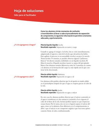 Hoja de soluciones
Sólo para el facilitador




                                       Como los alumnos vivirán momentos de confusión
                                       e incertidumbre al llevar a cabo el procedimiento de separación
                                       de componentes, la siguiente información le permitirá orientarlos
                                       adecuada y oportunamente.


¿Y si le agregamos vinagre?            Mezcla líquido-líquido: Leche
                                       Resultado esperado: Separación en suero y cuajo

                                       Cuando se agrega el vinagre a la leche, ésta se corta inmediatamente,
                                       adquiriendo el aspecto y olor de la leche que devuelven los bebés.
                                       Para agilizar el proceso, es recomendable revolver un poco la mezcla.
                                       Transcurridos 10 minutos, se pueden observar algunos “pelotones
                                       blancos” de diverso tamaño, embebidos en un líquido incoloro. Al
                                       filtrar la mezcla, el líquido incoloro (suero) se separa del precipitado
                                       blanco. Sus alumnos notarán diferencias entre las 3 muestras en cuanto
                                       a la demora en la formación del cuajo. La más rápida será la que con-
                                       tiene leche descremada.

                                       Mezcla sólido-líquido: Salmuera
¿Y si le agregamos calor?              Resultado esperado: Separación en agua y sal

                                       Los alumnos sólo podrán observar que la sal queda en estado sólido
                                       en el portaobjetos después de que el agua se evapora gracias al calor de
                                       la vela.

                                       Mezcla sólido-líquido: Jarabe
                                       Resultado esperado: Separación en agua y azúcar

                                       En este caso, los alumnos podrán observar que el azúcar contenida en
                                       el agua se transforma en otra sustancia (caramelo) al ser expuesta al
                                       calor de la llama de la vela. Incluso podrán reparar en que el proceso
                                       emana humo. Por lo tanto, esta vez no se logrará separar el azúcar del
                                       agua, como en la salmuera. Esta diferencia en el comportamiento se
                                       debe a que el azúcar es un compuesto orgánico que reacciona quími-
                                       camente frente al calor, combustionando.




                            Competencia técnica: Actuar con curiosidad • Actividad 3: Y ahora, ¿qué?          15
 