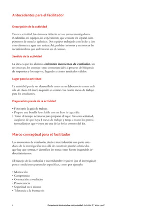 Antecedentes para el facilitador

Descripción de la actividad

En esta actividad, los alumnos deberán actuar como investigadores.
Realizarán, en equipos, un experimento que consiste en separar com-
ponentes de mezclas químicas. Dos equipos trabajarán con leche y dos
con salmuera y agua con azúcar. Así, podrán curiosear y reconocer las
incertidumbres que enfrentarán en el camino.

Sentido de la actividad

La idea es que los alumnos enfrenten momentos de confusión, los
reconozcan, los asuman como consustanciales al proceso de búsqueda
de respuestas y los superen, llegando a ciertos resultados válidos.

Lugar para la actividad

La actividad puede ser desarrollada tanto en un laboratorio como en la
sala de clases. El único requisito es contar con cuatro mesas de trabajo
para los estudiantes.

Preparación previa de la actividad

• Fotocopie la guía de trabajo.
• Prepare una botella desechable con un litro de agua fría.
• Tome el tiempo necesario para preparar el lugar. Para esta actividad,
  asegúrese de que haya 4 mesas de trabajo y tenga a mano los protec-
  tores plásticos que vienen en una de las bolsas comunes del kit.


Marco conceptual para el facilitador
Los momentos de confusión, duda e incertidumbre son parte coti-
diana de la investigación; más allá de constituir grandes obstáculos
que hay que sortear, el científico los toma como fuente inagotable de
descubrimientos.

El manejo de la confusión e incertidumbre requiere que el investigador
posea condiciones personales específicas, como por ejemplo:

• Motivación
• Compromiso
• Orientación a resultados
• Perseverancia
• Seguridad en sí mismo
• Tolerancia a la frustración



2                               Competencia técnica: Actuar con curiosidad • Actividad 3: Y ahora, ¿qué?
 