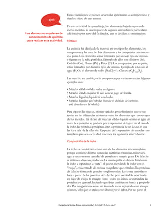 Estas condiciones se pueden desarrollar ejercitando las competencias y
                 ¡ ojo !              siendo crítico de uno mismo.

                                      En esta actividad de aprendizaje, los alumnos trabajarán separando
                                      ciertas mezclas, lo cual requiere de algunos antecedentes particulares
Los alumnos no requieren de           adicionales por parte del facilitador, que se detallan a continuación:
  conocimientos de química
 para realizar esta actividad.        Mezclas

                                      La química ha clasificado la materia en tres tipos: los elementos, los
                                      compuestos y las mezclas. Los elementos y los compuestos son sustan-
                                      cias puras. Los elementos están formados por un solo tipo de átomos,
                                      y figuran en la tabla periódica. Ejemplo de ellos son el hierro (Fe),
                                      Cobalto (Co), Plomo (Pb) y Flúor (F). Los compuestos, por su parte,
                                      están formados por distintos tipos de átomos. Ejemplo de ellos son el
                                      agua (H2O), el cloruro de sodio (NaCl) y la Glucosa (C6H12O6).

                                      Las mezclas, en cambio, están compuestas por varias sustancias. Algunos
                                      ejemplos son:

                                      • Mezclas sólido-sólido: suelo, amalgama.
                                      • Mezclas sólido-líquido: té con azúcar, jugo de frutilla.
                                      • Mezclas líquido-líquido: té con leche.
                                      • Mezclas líquido-gas: bebidas (donde el dióxido de carbono
                                        está disuelto en la bebida).

                                      Para separar las mezclas, existen variados procedimientos que se sus-
                                      tentan en las diferencias existentes entre los elementos que constituyen
                                      dichas mezclas. En el caso de mezclas sólido-líquido –como el agua de
                                      mar– la separación se produce por evaporación del agua; en el caso de
                                      la leche, las proteínas precipitan ante la presencia de un ácido, lo que
                                      las hace salir de la solución. Respecto de la separación de mezclas con-
                                      templadas para esta actividad, tenemos los siguientes antecedentes:

                                      Composición de la leche

                                      La leche es considerada como uno de los alimentos más completos,
                                      porque contiene diversas sustancias nutritivas: vitaminas, minerales,
                                      agua y una enorme cantidad de proteínas y materia grasa. De la leche
                                      se obtienen diversos productos. La mantequilla se obtiene hirviendo
                                      la leche y separando la “nata”; el queso, mezclando la leche con el
                                      “cuajo”, concentrado de enzima coagulante que entrelaza las proteínas
                                      de la leche formando grandes conglomerados. La ricotta también se
                                      hace a partir de las proteínas de la leche, pero cortándola con limón
                                      en lugar de cuajo. El vinagre, como todos los ácidos, desnaturaliza las
                                      proteínas en general, haciendo que éstas cambien su forma y propieda-
                                      des. Por eso podemos cocer un trozo de carne o pescado con vinagre
                                      o limón, sólo que se utiliza este último por el sabor. Por su parte, el



                           Competencia técnica: Actuar con curiosidad • Actividad 3: Y ahora, ¿qué?            3
 