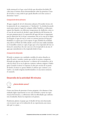 ácido estomacal es el que corta la leche que devuelven los bebés. El
calor tiene el mismo efecto desnaturalizante sobre las proteínas. Cuan-
do la leche se corta, todo lo que queda disuelto en la fase acuosa se
denomina “suero”.

Composición de la salmuera

Al agua cargada de sal se le denomina salmuera. El nombre técnico de
la separación de sus componentes es “destilación”. La destilación puede
usarse para separar el agua de cualquier sólido. También se utiliza para
separar dos líquidos con diferentes temperaturas de ebullición, como es
el caso de una mezcla de alcohol y agua (destilación del fermento de
uva para preparar pisco). La separación del agua del mar es importante
para la obtención de la sal que consumimos. Así, en la costa de la Sépti-
ma Región, el agua de mar se vierte en extensas piscinas de baja pro-
fundidad y se espera que el sol evapore el agua. También ha resultado
muy útil en el Norte de Chile, donde a través de unas mallas instaladas
en el murallón costero, se capta el agua que se ha evaporado del mar en
forma de camanchaca. En este caso no se ha recuperado la sal, sino el
agua que naturalmente se ha evaporado desde el mar.

Composición del jarabe

El jarabe se prepara con cantidades variables de azúcar disuelta en
agua. El azúcar –nombre común que recibe la sacarosa, compuesto
formado por glucosa más fructosa– se obtiene de la remolacha y de la
caña de azúcar. A su vez, la glucosa contiene carbono, oxígeno e hidró-
geno. Cuando el azúcar es expuesta al calor por encima de su punto
de fusión, el azúcar se quema debido al carbono que contiene y no
vuelve a su estado original, transformándose en una nueva sustancia:
el caramelo.


Desarrollo de la actividad: 90 minutos

          ¿Hacia dónde vamos?
10 min.

Como una forma de presentar el tema, pregunte a los alumnos si han
realizado algún experimento en sus casas. Invítelos a narrar sus expe-
riencias brevemente, y a reflexionar sobre las dificultades que enfrenta-
ron al realizarlas. Anote las respuestas en la pizarra.

Finalmente, plantee al grupo que el desafío de hoy está relacionado
con reconocer que en la realización de un experimento, uno nunca
sabe qué va a pasar…




4                              Competencia técnica: Actuar con curiosidad • Actividad 3: Y ahora, ¿qué?
 
