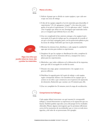 Manos a la obra…
                          50 min.

                                        1. Solicite al grupo que se divida en cuatro equipos, y que cada uno
                                           ocupe una mesa de trabajo.

                                        2. A dos de los equipos asígneles el set de materiales para desarrollar el
                                           experimento “¿Y si le agregamos vinagre?”; a los otros dos entré-
                                           gueles el set para el experimento “¿Y si le aplicamos calor?”. Solicite
                                           a los 4 equipos que abran sus sets, investiguen qué materiales inclu-
                                           yen y se imaginen qué deberán hacer con ellos.

                                        3. Una vez completada la fase anterior, entregue a los equipos la pri-
                                           mera parte de la guía de trabajo que les corresponda, de acuerdo al
                                           set que se les haya entregado, junto con los protectores plásticos para
                                           las mesas de trabajo. Solicíteles que lean la guía atentamente.

                                        4. Mientras los alumnos leen, distribuya a cada equipo la cantidad de
                ¡ ojo !                    agua que necesita para realizar su experimento.

                                        5. Asegúrese de que los equipos se distribuyan los roles, completen la
                                           lista de chequeos de los elementos del set, y marquen los vasos y
       Diga a los niños que
                                           platos para los experimentos.
pueden observar, tocar, oler
   y probar los materiales.
                                        6. Motívelos a que todos colaboren en la elaboración de las respuestas,
                                           pero que sólo el encargado de escribir las anote.

                                        7. Durante esta etapa, apoye constantemente a los equipos en su
                                           proceso reflexivo.

                                        8. Distribuya la segunda parte de la guía de trabajo a cada equipo,
                                           según corresponda. Solicite a los miembros de los equipos que se
                                           activen en sus roles y que comiencen con el ejercicio de separación
                                           de elementos. Anúncieles que cuentan con 30 minutos para ello.

                                        9. Una vez cumplidos los 30 minutos, inicie la etapa de socialización.


                                        Compartamos los hallazgos…
                          15 min.

                                        Cada equipo deberá mencionar con qué muestra le correspondió
                                        trabajar, y narrará brevemente su experiencia en la separación que rea-
                                        lizaron. También podrán especular acerca del porqué de los resultados
                                        obtenidos. Plantee algunas interrogantes que les permitan reflexionar
                                        acerca de los momentos de incertidumbre que se viven en toda inves-
                                        tigación, y del valor de ser perseverante. Por ejemplo:




                             Competencia técnica: Actuar con curiosidad • Actividad 3: Y ahora, ¿qué?             5
 